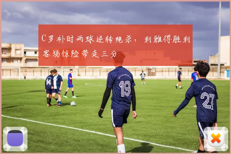 C罗补时两球逆转绝杀,利雅得胜利客场惊险带走三分