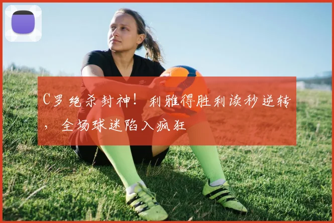 C罗绝杀封神！利雅得胜利读秒逆转，全场球迷陷入疯狂