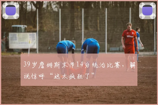 39岁詹姆斯末节14分统治比赛,解说惊呼“这太疯狂了”