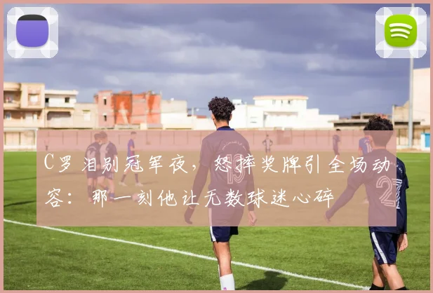 C罗泪别冠军夜,怒摔奖牌引全场动容:那一刻他让无数球迷心碎