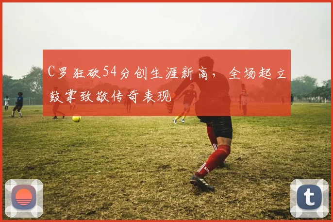 C罗狂砍54分创生涯新高,全场起立鼓掌致敬传奇表现