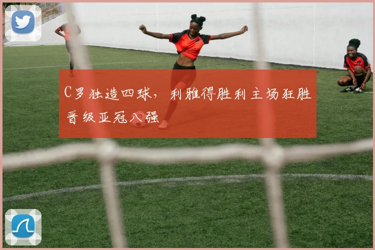 C罗独造四球,利雅得胜利主场狂胜晋级亚冠八强