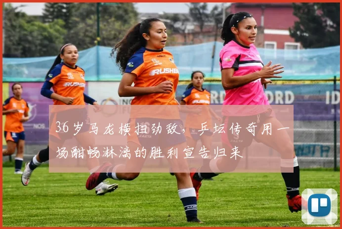 36岁马龙横扫劲敌,乒坛传奇用一场酣畅淋漓的胜利宣告归来