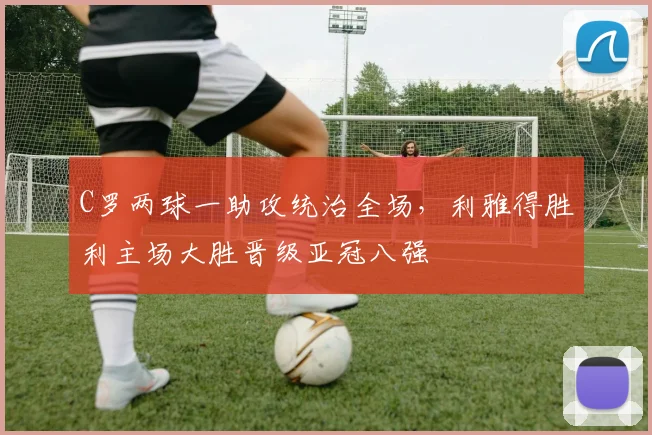 C罗两球一助攻统治全场,利雅得胜利主场大胜晋级亚冠八强