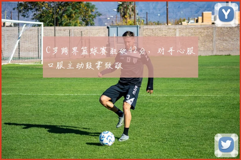 C罗跨界篮球赛狂砍42分，对手心服口服主动鼓掌致敬