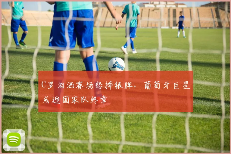 C罗泪洒赛场怒摔银牌,葡萄牙巨星或迎国家队终章